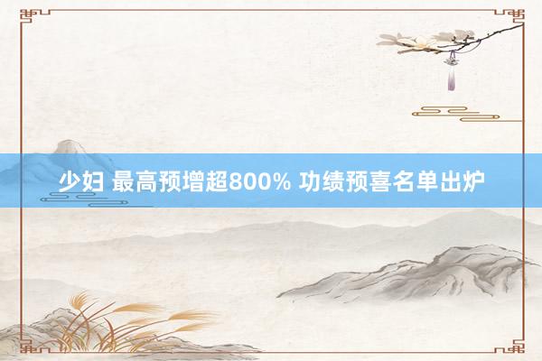 少妇 最高预增超800% 功绩预喜名单出炉