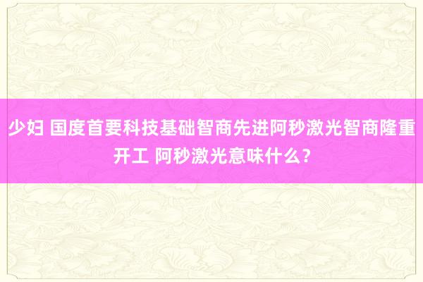 少妇 国度首要科技基础智商先进阿秒激光智商隆重开工 阿秒激光意味什么？