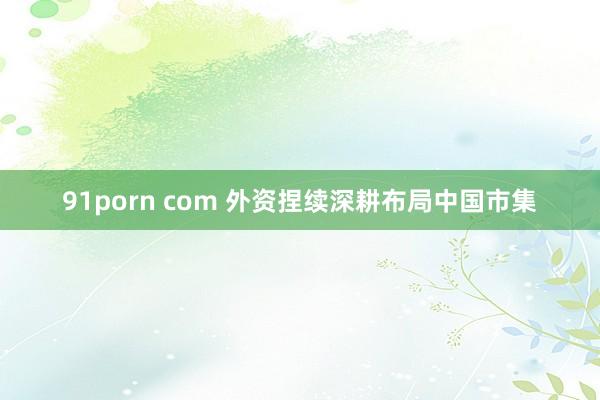 91porn com 外资捏续深耕布局中国市集