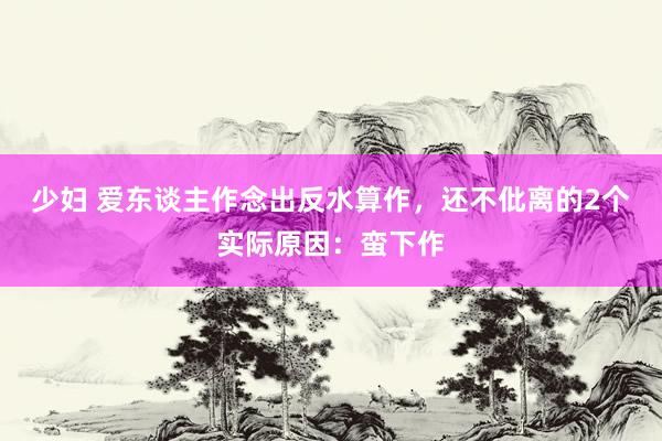 少妇 爱东谈主作念出反水算作，还不仳离的2个实际原因：蛮下作