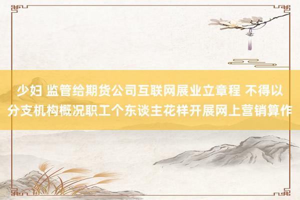 少妇 监管给期货公司互联网展业立章程 不得以分支机构概况职工个东谈主花样开展网上营销算作