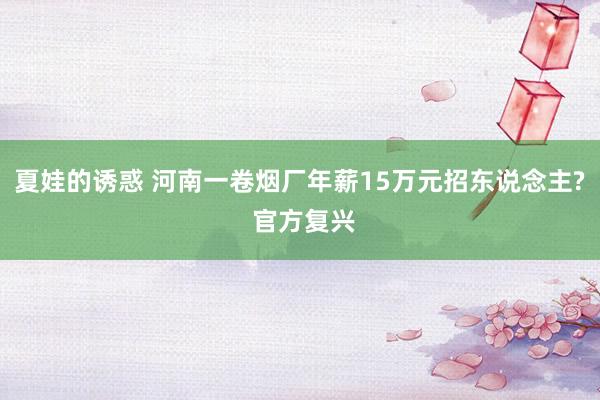 夏娃的诱惑 河南一卷烟厂年薪15万元招东说念主? 官方复兴