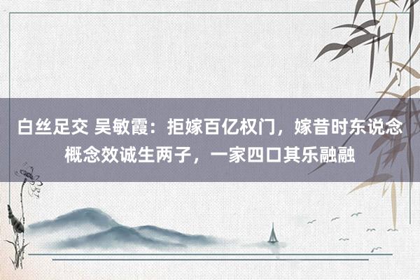 白丝足交 吴敏霞：拒嫁百亿权门，嫁昔时东说念概念效诚生两子，一家四口其乐融融