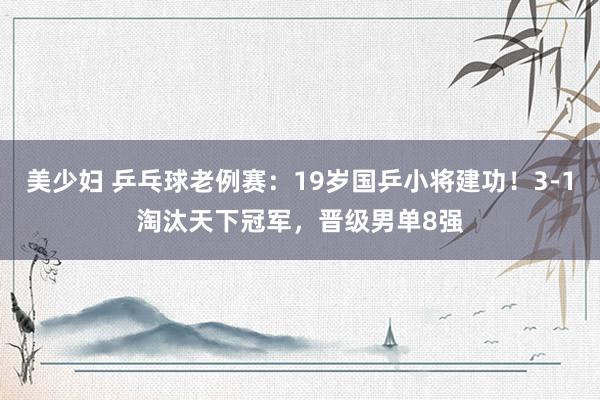 美少妇 乒乓球老例赛：19岁国乒小将建功！3-1淘汰天下冠军，晋级男单8强