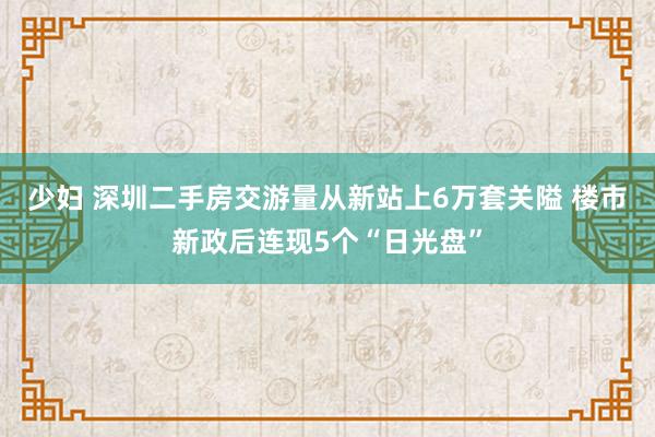 少妇 深圳二手房交游量从新站上6万套关隘 楼市新政后连现5个“日光盘”