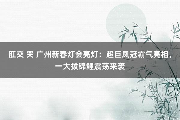 肛交 哭 广州新春灯会亮灯：超巨凤冠霸气亮相，一大拨锦鲤震荡来袭