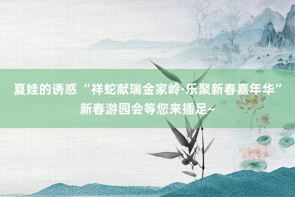 夏娃的诱惑 “祥蛇献瑞金家岭·乐聚新春嘉年华”新春游园会等您来插足~