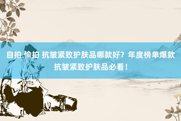 自拍 偷拍 抗皱紧致护肤品哪款好？年度榜单爆款抗皱紧致护肤品必看！