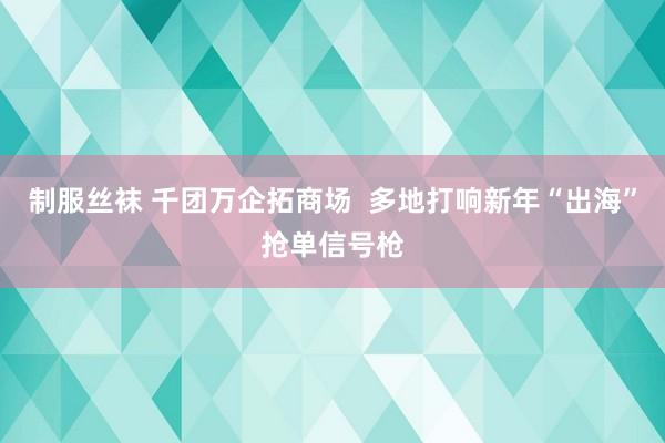 制服丝袜 千团万企拓商场  多地打响新年“出海”抢单信号枪