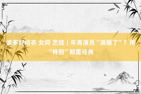 波多野结衣 女同 艺绽｜年青演员“演砸了”？用“特别”颠覆经典