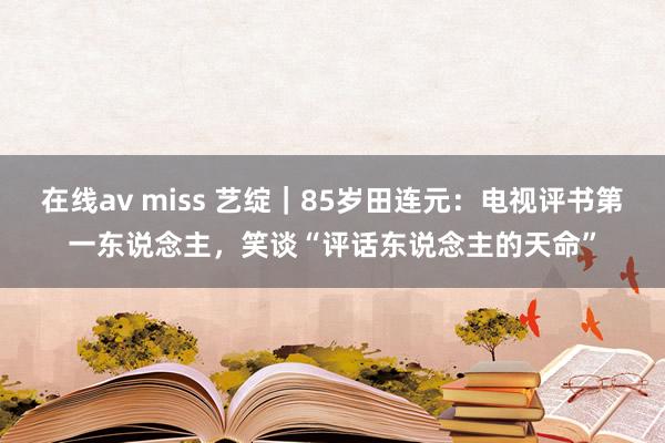 在线av miss 艺绽｜85岁田连元：电视评书第一东说念主，笑谈“评话东说念主的天命”