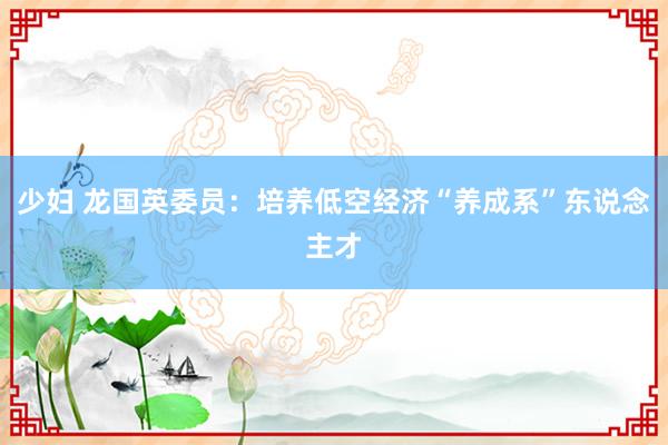 少妇 龙国英委员：培养低空经济“养成系”东说念主才