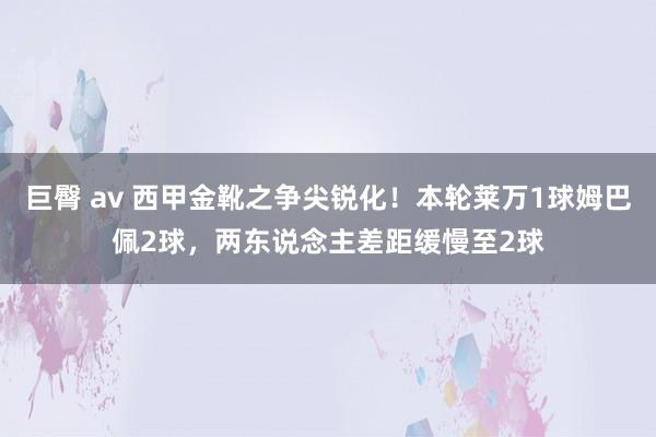 巨臀 av 西甲金靴之争尖锐化！本轮莱万1球姆巴佩2球，两东说念主差距缓慢至2球