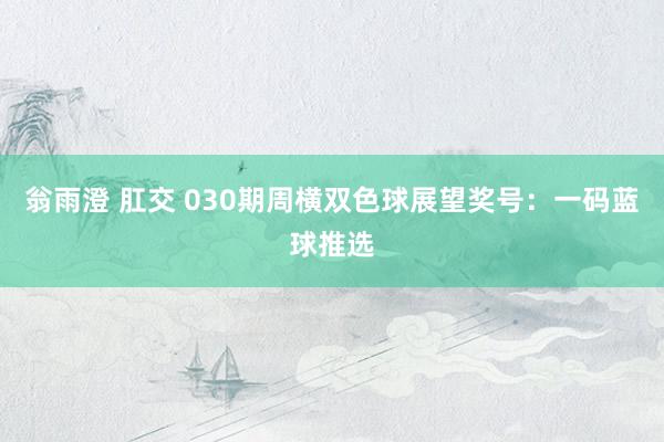 翁雨澄 肛交 030期周横双色球展望奖号：一码蓝球推选