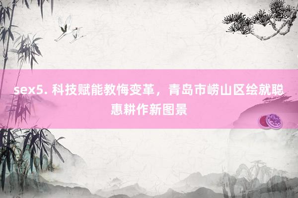 sex5. 科技赋能教悔变革,青岛市崂山区绘就聪惠耕作新图景