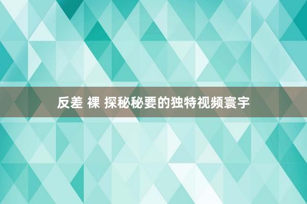 反差 裸 探秘秘要的独特视频寰宇