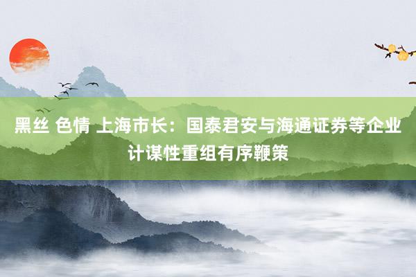 黑丝 色情 上海市长：国泰君安与海通证券等企业计谋性重组有序鞭策