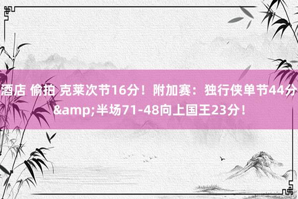 酒店 偷拍 克莱次节16分！附加赛：独行侠单节44分&半场71-48向上国王23分！