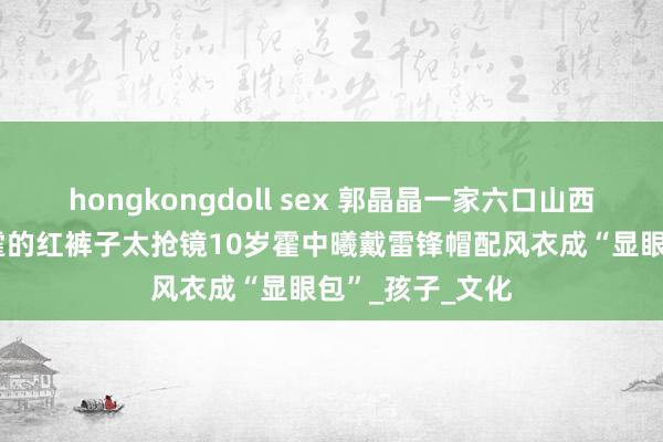 hongkongdoll sex 郭晶晶一家六口山西旅行：79霍震霆的红裤子太抢镜10岁霍中曦戴雷锋帽配风衣成“显眼包”_孩子_文化