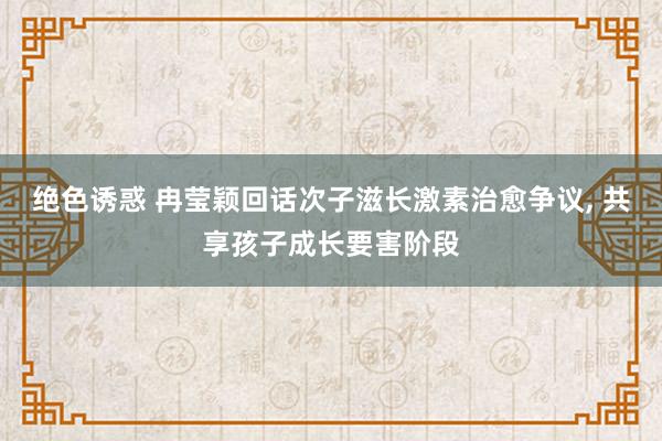 绝色诱惑 冉莹颖回话次子滋长激素治愈争议, 共享孩子成长要害阶段