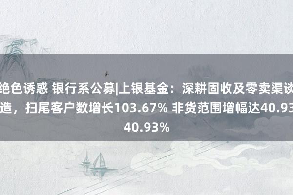绝色诱惑 银行系公募|上银基金：深耕固收及零卖渠谈改造，扫尾客户数增长103.67% 非货范围增幅达40.93%