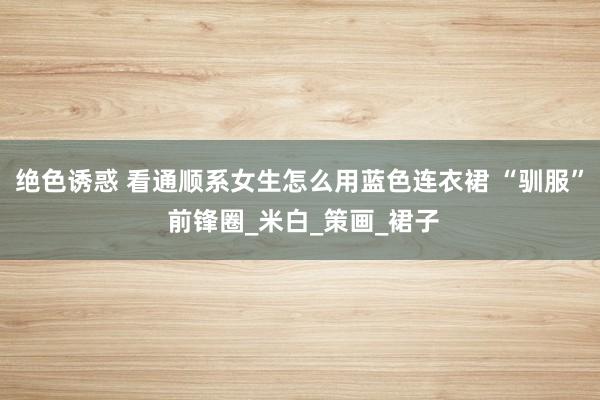 绝色诱惑 看通顺系女生怎么用蓝色连衣裙 “驯服” 前锋圈_米白_策画_裙子