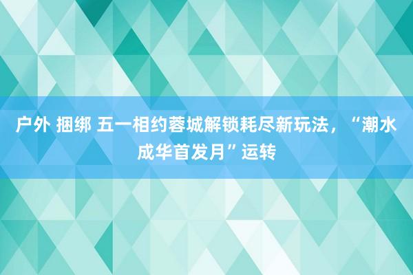 户外 捆绑 五一相约蓉城解锁耗尽新玩法，“潮水成华首发月”运转