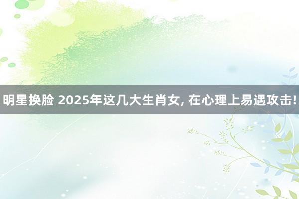 明星换脸 2025年这几大生肖女， 在心理上易遇攻击!