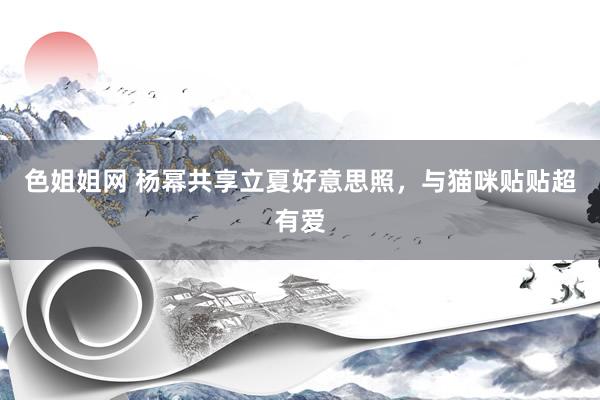 色姐姐网 杨幂共享立夏好意思照，与猫咪贴贴超有爱