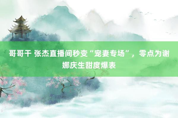 哥哥干 张杰直播间秒变“宠妻专场”，零点为谢娜庆生甜度爆表
