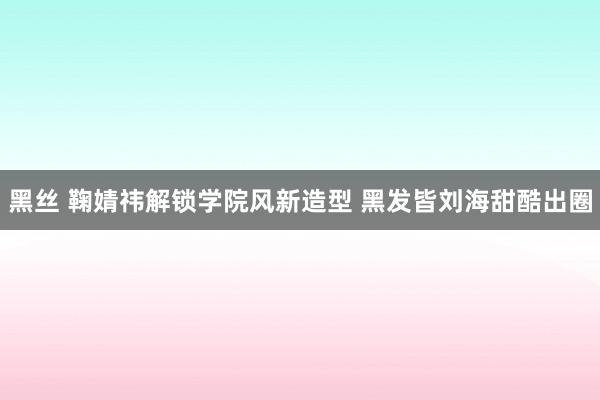 黑丝 鞠婧祎解锁学院风新造型 黑发皆刘海甜酷出圈