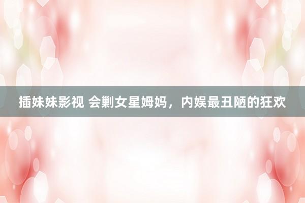 插妹妹影视 会剿女星姆妈，内娱最丑陋的狂欢