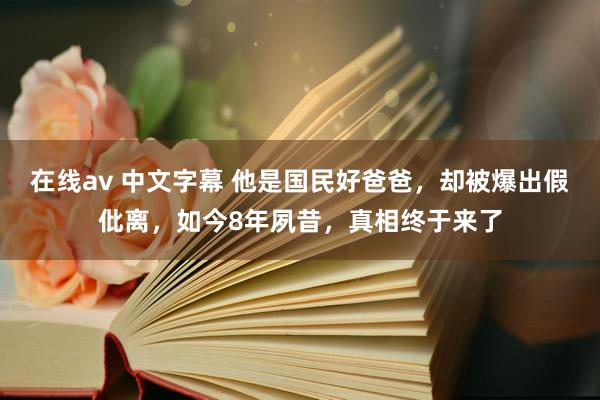 在线av 中文字幕 他是国民好爸爸，却被爆出假仳离，如今8年夙昔，真相终于来了