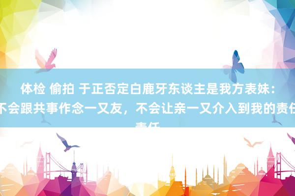 体检 偷拍 于正否定白鹿牙东谈主是我方表妹：不会跟共事作念一又友，不会让亲一又介入到我的责任