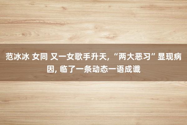 范冰冰 女同 又一女歌手升天， “两大恶习”显现病因， 临了一条动态一语成谶