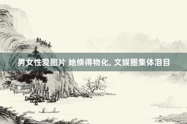 男女性爱图片 她倏得物化， 文娱圈集体泪目