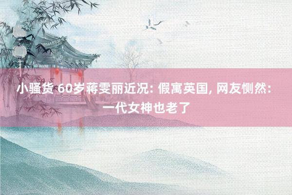 小骚货 60岁蒋雯丽近况: 假寓英国， 网友恻然: 一代女神也老了