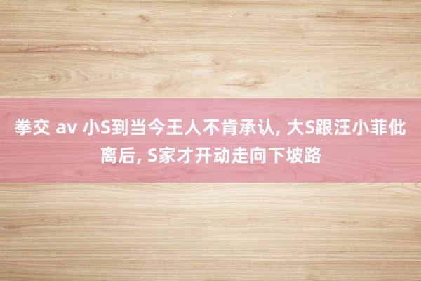 拳交 av 小S到当今王人不肯承认， 大S跟汪小菲仳离后， S家才开动走向下坡路