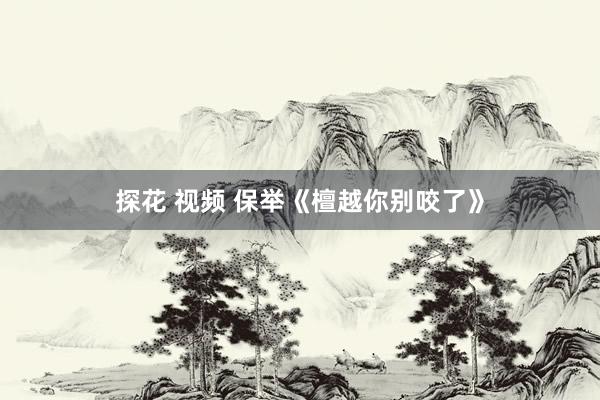 探花 视频 保举《檀越你别咬了》