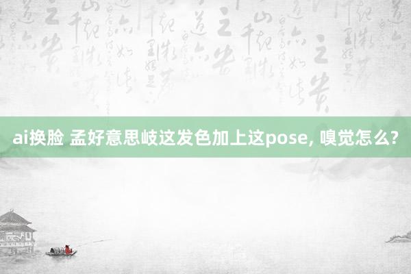 ai换脸 孟好意思岐这发色加上这pose， 嗅觉怎么?