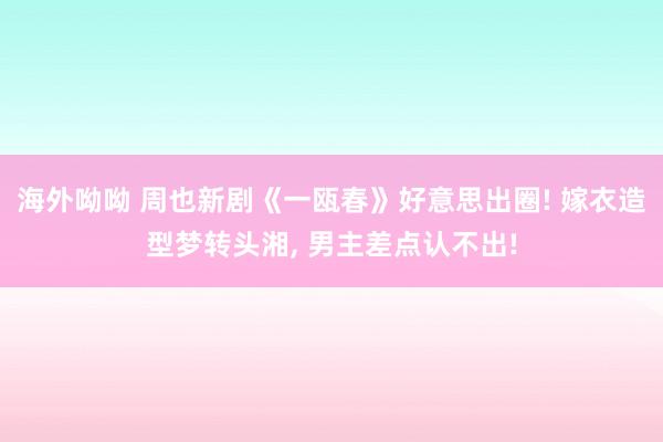 海外呦呦 周也新剧《一瓯春》好意思出圈! 嫁衣造型梦转头湘， 男主差点认不出!