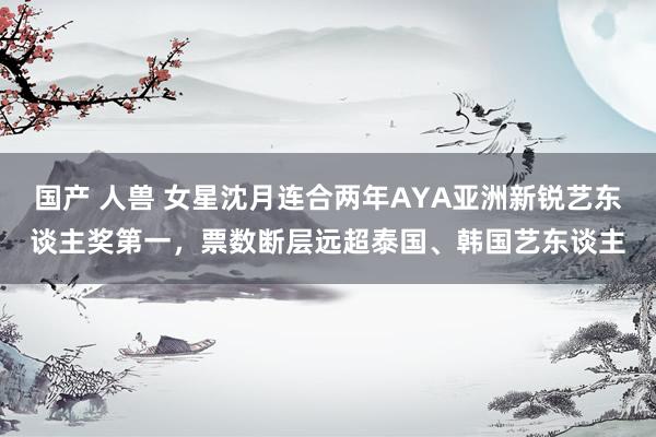 国产 人兽 女星沈月连合两年AYA亚洲新锐艺东谈主奖第一，票数断层远超泰国、韩国艺东谈主
