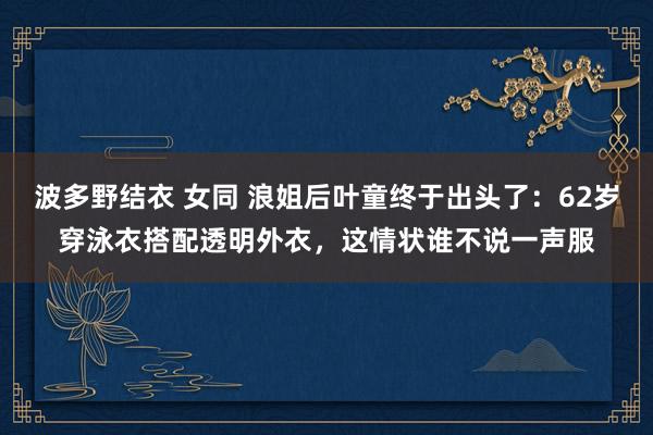 波多野结衣 女同 浪姐后叶童终于出头了：62岁穿泳衣搭配透明外衣，这情状谁不说一声服
